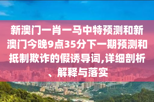 新澳門一肖一馬中特預(yù)測(cè)和新澳門今晚9點(diǎn)35分下一期預(yù)測(cè)和抵制欺詐的假誘導(dǎo)詞,詳細(xì)剖析、解釋與落實(shí)