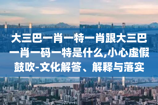 大三巴一肖一特一肖跟大三巴一肖一碼一特是什么,小心虛假鼓吹-文化解答、解釋與落實