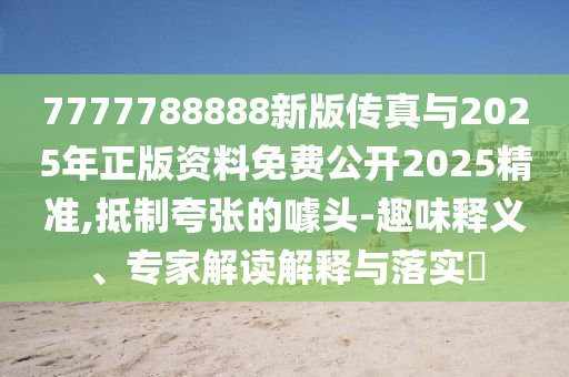 7777788888新版?zhèn)髡媾c2025年正版資料免費公開2025精準,抵制夸張的噱頭-趣味釋義、專家解讀解釋與落實?