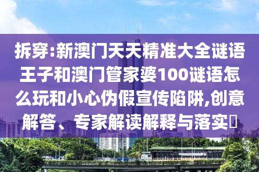 拆穿:新澳門天天精準大全謎語王子和澳門管家婆100謎語怎么玩和小心偽假宣傳陷阱,創(chuàng)意解答、專家解讀解釋與落實?