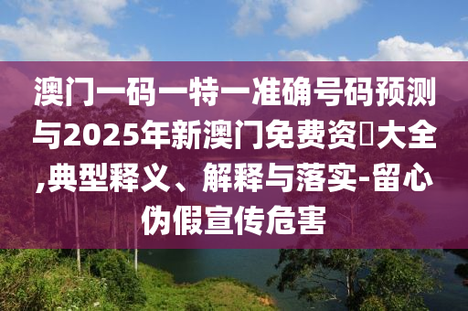 澳門一碼一特一準確號碼預測與2025年新澳門免費資枓大全,典型釋義、解釋與落實-留心偽假宣傳危害