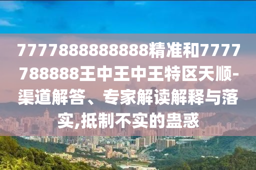 7777888888888精準和7777788888王中王中王特區(qū)天順-渠道解答、專家解讀解釋與落實,抵制不實的蠱惑