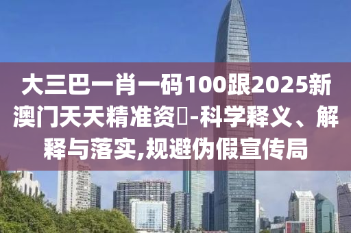 大三巴一肖一碼100跟2025新澳門天天精準(zhǔn)資枓-科學(xué)釋義、解釋與落實(shí),規(guī)避偽假宣傳局