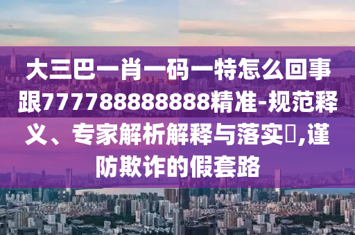 大三巴一肖一碼一特怎么回事跟777788888888精準(zhǔn)-規(guī)范釋義、專家解析解釋與落實(shí)?,謹(jǐn)防欺詐的假套路