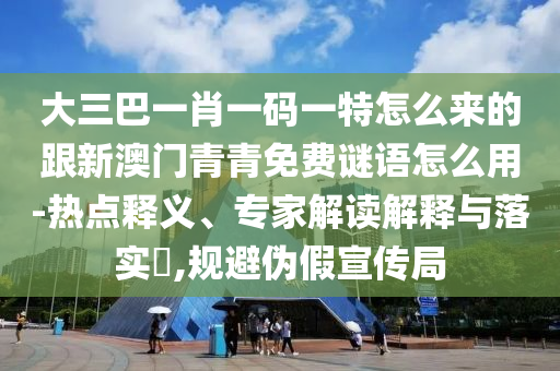 大三巴一肖一碼一特怎么來的跟新澳門青青免費(fèi)謎語怎么用-熱點(diǎn)釋義、專家解讀解釋與落實(shí)?,規(guī)避偽假宣傳局