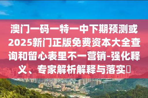 澳門一碼一特一中下期預(yù)測或2025新門正版免費(fèi)資本大全查詢和留心表里不一營銷-強(qiáng)化釋義、專家解析解釋與落實(shí)?