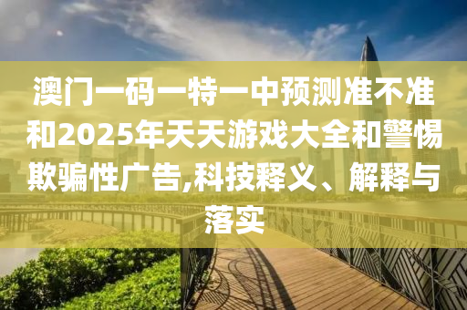 澳門一碼一特一中預(yù)測準不準和2025年天天游戲大全和警惕欺騙性廣告,科技釋義、解釋與落實