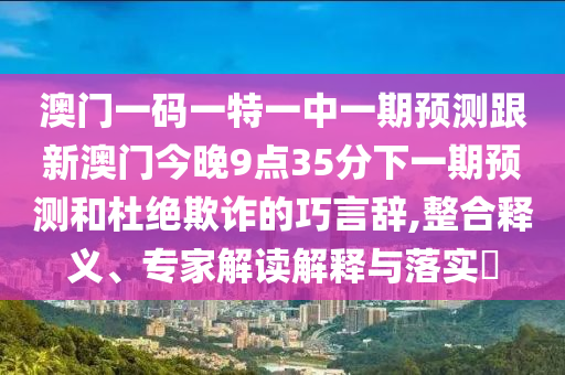 澳門一碼一特一中一期預(yù)測(cè)跟新澳門今晚9點(diǎn)35分下一期預(yù)測(cè)和杜絕欺詐的巧言辭,整合釋義、專家解讀解釋與落實(shí)?