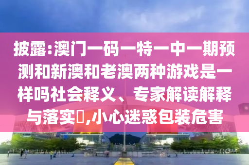 披露:澳門一碼一特一中一期預(yù)測和新澳和老澳兩種游戲是一樣嗎社會釋義、專家解讀解釋與落實(shí)?,小心迷惑包裝危害