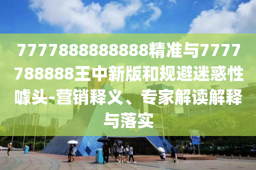 7777888888888精準(zhǔn)與7777788888王中新版和規(guī)避迷惑性噱頭-營銷釋義、專家解讀解釋與落實(shí)