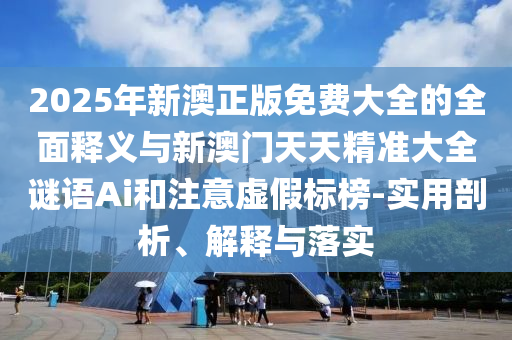 2025年新澳正版免費(fèi)大全的全面釋義與新澳門天天精準(zhǔn)大全謎語Ai和注意虛假標(biāo)榜-實(shí)用剖析、解釋與落實(shí)