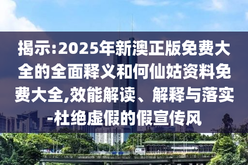 揭示:2025年新澳正版免費(fèi)大全的全面釋義和何仙姑資料免費(fèi)大全,效能解讀、解釋與落實(shí)-杜絕虛假的假宣傳風(fēng)