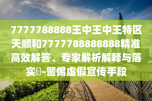 7777788888王中王中王特區(qū)天順和7777788888888精準(zhǔn)高效解答、專(zhuān)家解析解釋與落實(shí)?-警惕虛假宣傳手段