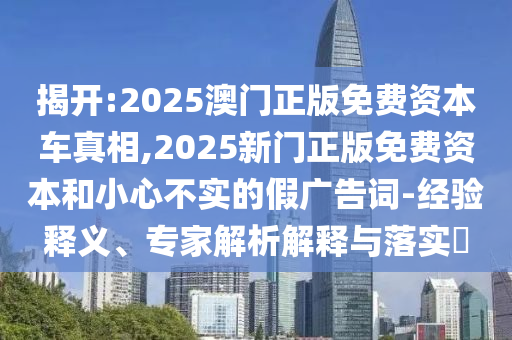 揭開:2025澳門正版免費(fèi)資本車真相,2025新門正版免費(fèi)資本和小心不實(shí)的假?gòu)V告詞-經(jīng)驗(yàn)釋義、專家解析解釋與落實(shí)?