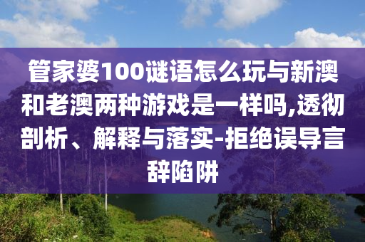 管家婆100謎語怎么玩與新澳和老澳兩種游戲是一樣嗎,透徹剖析、解釋與落實(shí)-拒絕誤導(dǎo)言辭陷阱