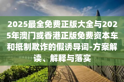 2025最全免費(fèi)正版大全與2025年澳門或香港正版免費(fèi)資本車和抵制欺詐的假誘導(dǎo)詞-方案解讀、解釋與落實(shí)