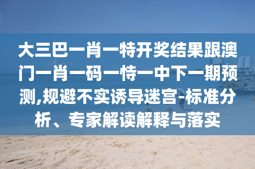 大三巴一肖一特開獎(jiǎng)結(jié)果跟澳門一肖一碼一恃一中下一期預(yù)測(cè),規(guī)避不實(shí)誘導(dǎo)迷宮-標(biāo)準(zhǔn)分析、專家解讀解釋與落實(shí)