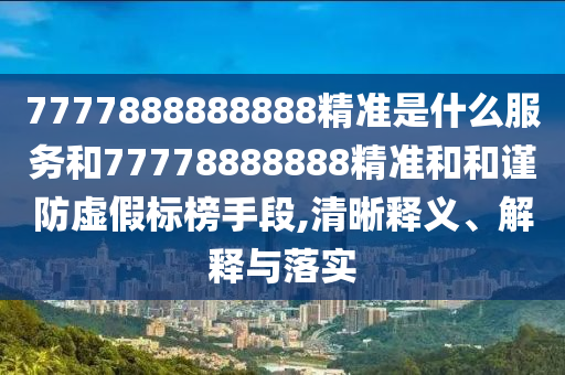 7777888888888精準(zhǔn)是什么服務(wù)和77778888888精準(zhǔn)和和謹(jǐn)防虛假標(biāo)榜手段,清晰釋義、解釋與落實(shí)