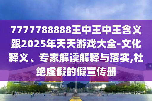 7777788888王中王中王含義跟2025年天天游戲大全-文化釋義、專家解讀解釋與落實,杜絕虛假的假宣傳冊