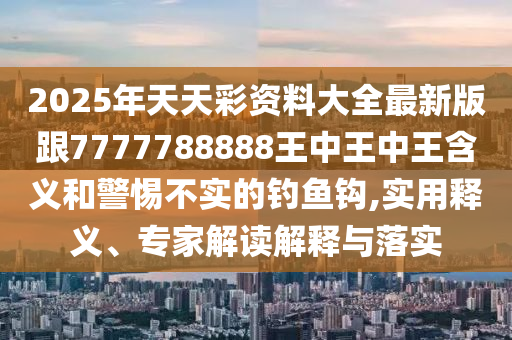 2025年天天彩資料大全最新版跟7777788888王中王中王含義和警惕不實的釣魚鉤,實用釋義、專家解讀解釋與落實