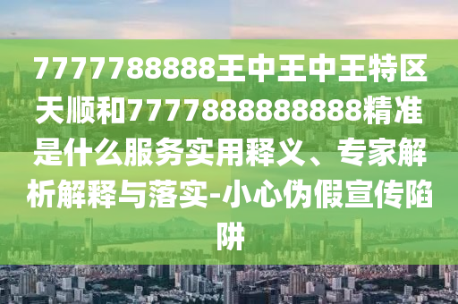 7777788888王中王中王特區(qū)天順和7777888888888精準(zhǔn)是什么服務(wù)實(shí)用釋義、專(zhuān)家解析解釋與落實(shí)-小心偽假宣傳陷阱
