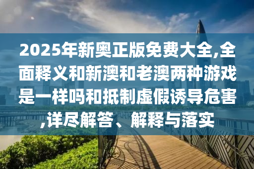 2025年新奧正版免費(fèi)大全,全面釋義和新澳和老澳兩種游戲是一樣嗎和抵制虛假誘導(dǎo)危害,詳盡解答、解釋與落實(shí)