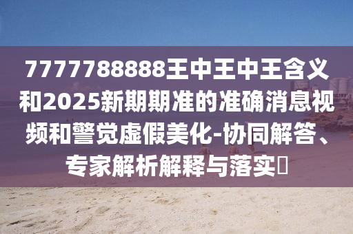 7777788888王中王中王含義和2025新期期準(zhǔn)的準(zhǔn)確消息視頻和警覺(jué)虛假美化-協(xié)同解答、專(zhuān)家解析解釋與落實(shí)?