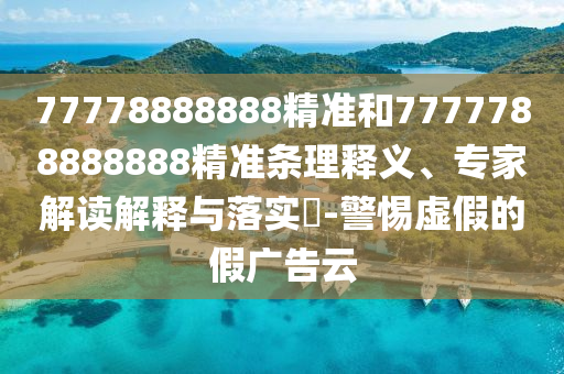77778888888精準(zhǔn)和7777788888888精準(zhǔn)條理釋義、專(zhuān)家解讀解釋與落實(shí)?-警惕虛假的假?gòu)V告云