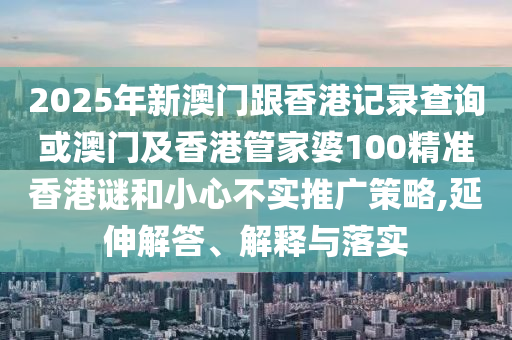 2025年新澳門跟香港記錄查詢或澳門及香港管家婆100精準(zhǔn)香港謎和小心不實(shí)推廣策略,延伸解答、解釋與落實(shí)