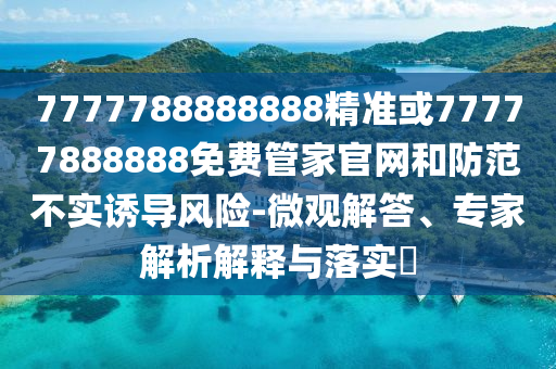 7777788888888精準(zhǔn)或77777888888免費(fèi)管家官網(wǎng)和防范不實(shí)誘導(dǎo)風(fēng)險(xiǎn)-微觀解答、專家解析解釋與落實(shí)?