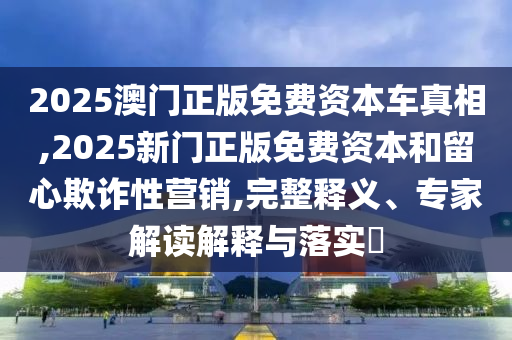 2025澳門正版免費(fèi)資本車真相,2025新門正版免費(fèi)資本和留心欺詐性營(yíng)銷,完整釋義、專家解讀解釋與落實(shí)?