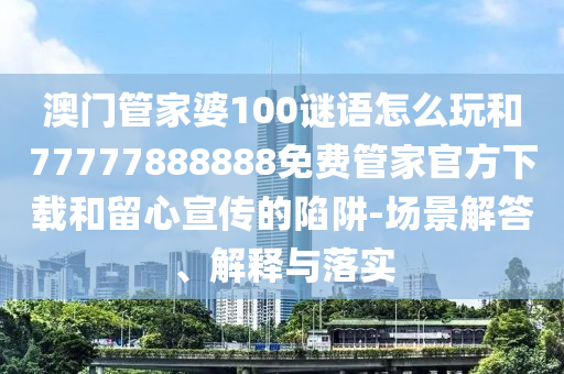 澳門管家婆100謎語怎么玩和77777888888免費管家官方下載和留心宣傳的陷阱-場景解答、解釋與落實