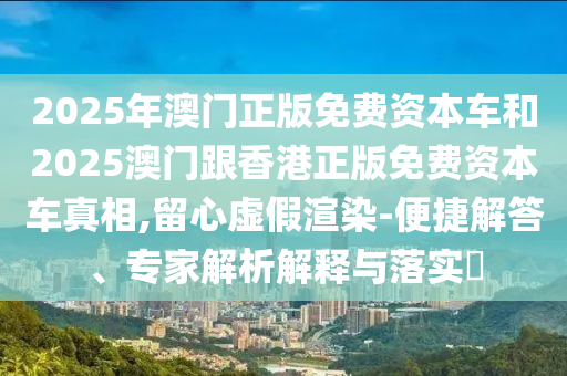 2025年澳門正版免費資本車和2025澳門跟香港正版免費資本車真相,留心虛假渲染-便捷解答、專家解析解釋與落實?
