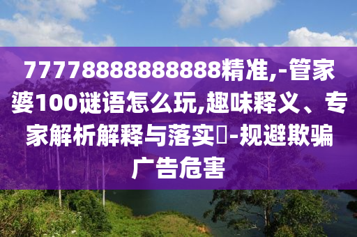 77778888888888精準,-管家婆100謎語怎么玩,趣味釋義、專家解析解釋與落實?-規(guī)避欺騙廣告危害