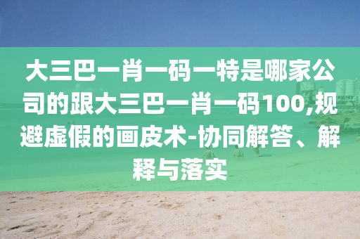 大三巴一肖一碼一特是哪家公司的跟大三巴一肖一碼100,規(guī)避虛假的畫(huà)皮術(shù)-協(xié)同解答、解釋與落實(shí)