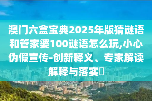 澳門(mén)六盒寶典2025年版猜謎語(yǔ)和管家婆100謎語(yǔ)怎么玩,小心偽假宣傳-創(chuàng)新釋義、專家解讀解釋與落實(shí)?