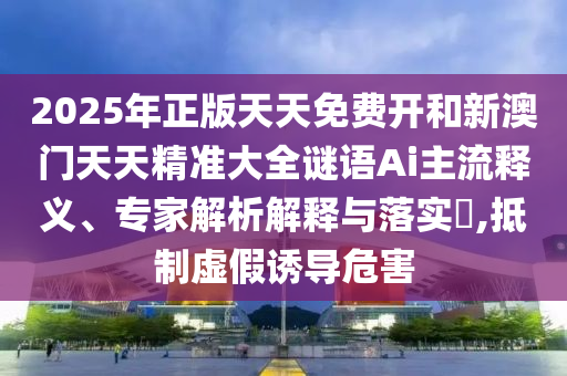 2025年正版天天免費開和新澳門天天精準大全謎語Ai主流釋義、專家解析解釋與落實?,抵制虛假誘導危害