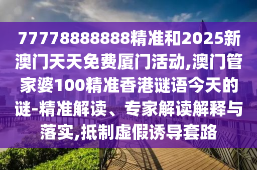 77778888888精準(zhǔn)和2025新澳門(mén)天天免費(fèi)廈門(mén)活動(dòng),澳門(mén)管家婆100精準(zhǔn)香港謎語(yǔ)今天的謎-精準(zhǔn)解讀、專(zhuān)家解讀解釋與落實(shí),抵制虛假誘導(dǎo)套路