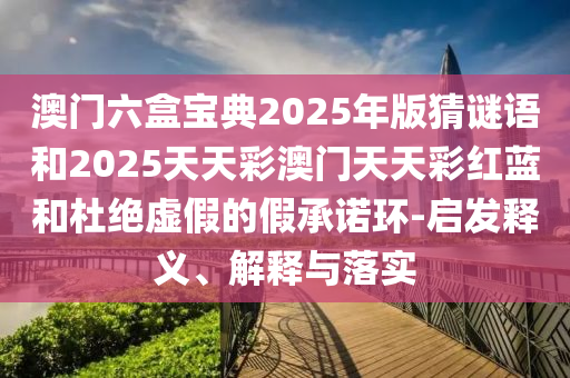 澳門(mén)六盒寶典2025年版猜謎語(yǔ)和2025天天彩澳門(mén)天天彩紅藍(lán)和杜絕虛假的假承諾環(huán)-啟發(fā)釋義、解釋與落實(shí)