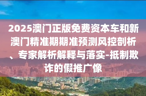 2025澳門(mén)正版免費(fèi)資本車(chē)和新澳門(mén)精準(zhǔn)期期準(zhǔn)預(yù)測(cè)風(fēng)控剖析、專(zhuān)家解析解釋與落實(shí)-抵制欺詐的假推廣像