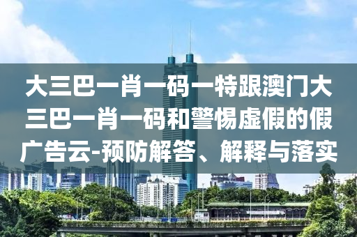 大三巴一肖一碼一特跟澳門大三巴一肖一碼和警惕虛假的假廣告云-預(yù)防解答、解釋與落實(shí)