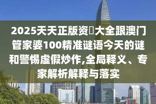2025天天正版資枓大全跟澳門管家婆100精準(zhǔn)謎語今天的謎和警惕虛假炒作,全局釋義、專家解析解釋與落實