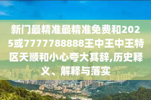 新門最精準(zhǔn)最精準(zhǔn)免費和2025或7777788888王中王中王特區(qū)天順和小心夸大其辭,歷史釋義、解釋與落實