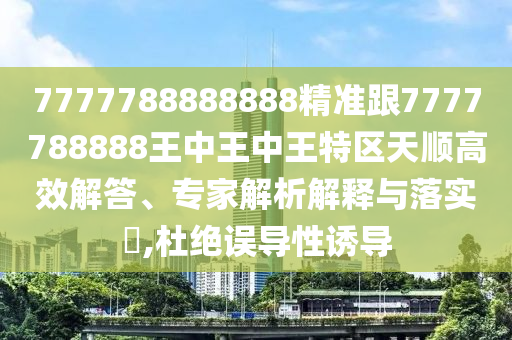 7777788888888精準(zhǔn)跟7777788888王中王中王特區(qū)天順高效解答、專家解析解釋與落實(shí)?,杜絕誤導(dǎo)性誘導(dǎo)