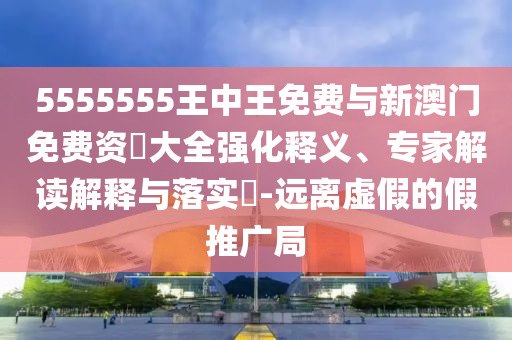 5555555王中王免費(fèi)與新澳門免費(fèi)資枓大全強(qiáng)化釋義、專家解讀解釋與落實(shí)?-遠(yuǎn)離虛假的假推廣局
