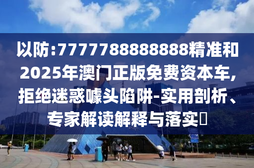以防:7777788888888精準和2025年澳門正版免費資本車,拒絕迷惑噱頭陷阱-實用剖析、專家解讀解釋與落實?