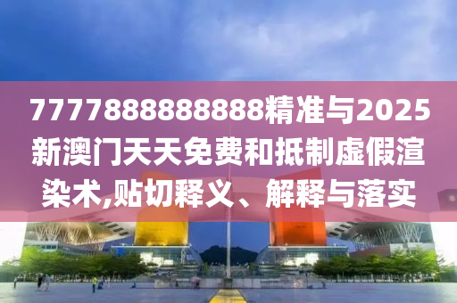 7777888888888精準與2025新澳門天天免費和抵制虛假渲染術(shù),貼切釋義、解釋與落實