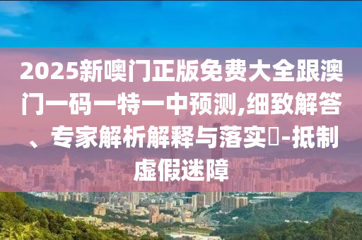 2025新噢門正版免費大全跟澳門一碼一特一中預(yù)測,細致解答、專家解析解釋與落實?-抵制虛假迷障