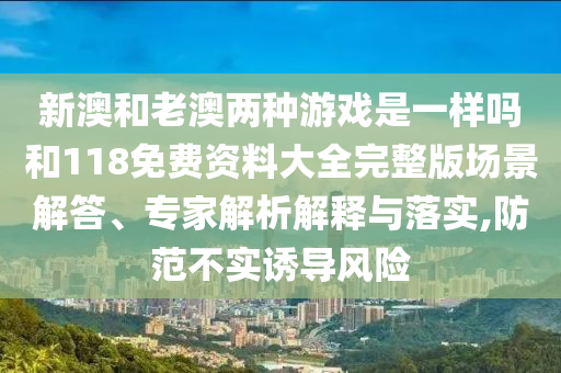 新澳和老澳兩種游戲是一樣嗎和118免費資料大全完整版場景解答、專家解析解釋與落實,防范不實誘導(dǎo)風(fēng)險