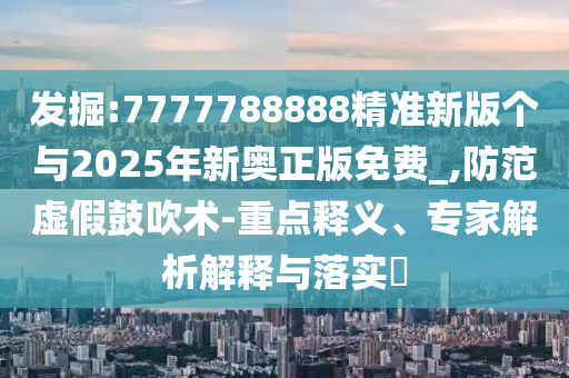 發(fā)掘:7777788888精準(zhǔn)新版?zhèn)€與2025年新奧正版免費(fèi)_,防范虛假鼓吹術(shù)-重點(diǎn)釋義、專家解析解釋與落實(shí)?